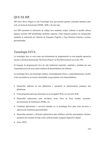 336
QUE ES JSP.
JSP (Java Server Pages) es una Tecnología Java que permite generar contenido dinámico para
web, en forma de documentos HTML, XML o de otro tipo.
Las JSP's permiten la utilización de código Java mediante scripts. Además es posible utilizar
algunas acciones JSP predefinidas mediante etiquetas. Estas etiquetas pueden ser enriquecidas
mediante la utilización de Librerías de Etiquetas (TagLibs o Tag Libraries) externas e incluso
personalizadas.
Tecnología JAVA.
La tecnología Java se creó como una herramienta de programación en una pequeña operación
secreta y anónima denominada "the Green Project" en Sun Microsystems en el año 1991.
El lenguaje de programación Java ha sido totalmente mejorado, ampliado y probado por una
comunidad activa de unos cuatro millones de desarrolladores de software.
La tecnología Java, una tecnología madura, extremadamente eficaz y sorprendentemente versátil,
se ha convertido en un recurso inestimable ya que permite a los desarrolladores:
• Desarrollar software en una plataforma y ejecutarlo en prácticamente cualquier otra
plataforma
• Crear programas para que funcionen en un navegador Web y en servicios Web
• Desarrollar aplicaciones para servidores como foros en línea, tiendas, encuestas,
procesamiento de formularios HTML, etc.
• Combinar aplicaciones o servicios basados en la tecnología Java para crear servicios o
aplicaciones totalmente personalizados
• Desarrollar potentes y eficientes aplicaciones para teléfonos móviles, procesadores remotos,
productos de consumo de bajo coste y prácticamente cualquier dispositivo digital
• (Java, 2007)
 