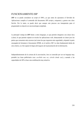 338
FUNCIONAMIENTO JSP
JSP no se puede considerar un script al 100%, ya que antes de ejecutarse el Servidor de
Aplicaciones compila el contenido del documento JSP (script y etiquetas) y genera una clase
Servlet. Por lo tanto, se puede decir que aunque este proceso sea transparente para el
programador no deja de ser una tecnología compilada.
La principal ventaja de JSP frente a otros lenguajes, es que permite integrarse con clases Java
(.class), lo que permite separar en niveles las aplicaciones web, almacenando en clases java las
partes que consumen más recursos (así como las que requieren más seguridad) y dejando la parte
encargada de formatear el documento HTML en el archivo JSP. La idea fundamental detrás de
este criterio, es el de separar la lógica del negocio de la presentación de la información.
Independientemente de la certeza de la aseveración, Java es conocido por ser un lenguaje muy
portable (su lema publicitario reza: escríbelo una vez, córrelo donde sea) y sumado a las
capacidades de JSP se hace una combinación muy atractiva.
 