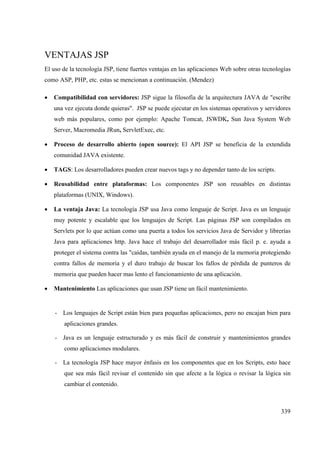 339
VENTAJAS JSP
El uso de la tecnología JSP, tiene fuertes ventajas en las aplicaciones Web sobre otras tecnologías
como ASP, PHP, etc. estas se mencionan a continuación. (Mendez)
• Compatibilidad con servidores: JSP sigue la filosofía de la arquitectura JAVA de "escribe
una vez ejecuta donde quieras". JSP se puede ejecutar en los sistemas operativos y servidores
web más populares, como por ejemplo: Apache Tomcat, JSWDK, Sun Java System Web
Server, Macromedia JRun, ServletExec, etc.
• Proceso de desarrollo abierto (open source): El API JSP se beneficia de la extendida
comunidad JAVA existente.
• TAGS: Los desarrolladores pueden crear nuevos tags y no depender tanto de los scripts.
• Reusabilidad entre plataformas: Los componentes JSP son reusables en distintas
plataformas (UNIX, Windows).
• La ventaja Java: La tecnología JSP usa Java como lenguaje de Script. Java es un lenguaje
muy potente y escalable que los lenguajes de Script. Las páginas JSP son compilados en
Servlets por lo que actúan como una puerta a todos los servicios Java de Servidor y librerías
Java para aplicaciones http. Java hace el trabajo del desarrollador más fácil p. e. ayuda a
proteger el sistema contra las "caídas, también ayuda en el manejo de la memoria protegiendo
contra fallos de memoria y el duro trabajo de buscar los fallos de pérdida de punteros de
memoria que pueden hacer mas lento el funcionamiento de una aplicación.
• Mantenimiento Las aplicaciones que usan JSP tiene un fácil mantenimiento.
- Los lenguajes de Script están bien para pequeñas aplicaciones, pero no encajan bien para
aplicaciones grandes.
- Java es un lenguaje estructurado y es más fácil de construir y mantenimientos grandes
como aplicaciones modulares.
- La tecnología JSP hace mayor énfasis en los componentes que en los Scripts, esto hace
que sea más fácil revisar el contenido sin que afecte a la lógica o revisar la lógica sin
cambiar el contenido.
 