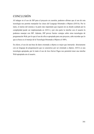 341
CONCLUSIÓN
Al indagar en el uso de JSP para el proyecto en cuestión, podemos afirmar que el uso de esta
tecnología nos permite manipular las clases del Lenguaje Orientado a Objetos (JAVA). Por lo
tanto, el núcleo del sistema o la parte más importante que requiere de un diseño acabado por la
complejidad puede ser implementada en JAVA y por otra parte la interfaz con el usuario la
podemos manejar con JSP. Además, JSP provee fuertes ventajas sobre otras tecnologías de
programación Web, por lo que el uso de ella es apropiada para este proyecto, cabe recordar que lo
que se busca es el manejo de la Tecnología Orientada a Objetos al 100%.
En efecto, el uso de una base de datos orientada a objetos es mejor que interactúe directamente
con un lenguaje de programación que se caracterice por ser orientado a objetos. JAVA es una
tecnología apropiada, por lo tanto el uso de Java Server Pages nos permitirá tener una interfaz
Web apropiada con el usuario.
 