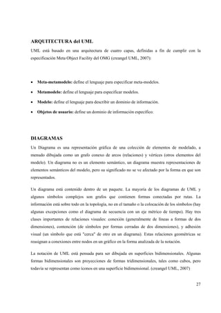 27
ARQUITECTURA del UML
UML está basado en una arquitectura de cuatro capas, definidas a fin de cumplir con la
especificación Meta Object Facility del OMG (creangel UML, 2007):
• Meta-metamodelo: define el lenguaje para especificar meta-modelos.
• Metamodelo: define el lenguaje para especificar modelos.
• Modelo: define el lenguaje para describir un dominio de información.
• Objetos de usuario: define un dominio de información específico.
DIAGRAMAS
Un Diagrama es una representación gráfica de una colección de elementos de modelado, a
menudo dibujada como un grafo conexo de arcos (relaciones) y vértices (otros elementos del
modelo). Un diagrama no es un elemento semántico, un diagrama muestra representaciones de
elementos semánticos del modelo, pero su significado no se ve afectado por la forma en que son
representados.
Un diagrama está contenido dentro de un paquete. La mayoría de los diagramas de UML y
algunos símbolos complejos son grafos que contienen formas conectadas por rutas. La
información está sobre todo en la topología, no en el tamaño o la colocación de los símbolos (hay
algunas excepciones como el diagrama de secuencia con un eje métrico de tiempo). Hay tres
clases importantes de relaciones visuales: conexión (generalmente de líneas a formas de dos
dimensiones), contención (de símbolos por formas cerradas de dos dimensiones), y adhesión
visual (un símbolo que está "cerca" de otro en un diagrama). Estas relaciones geométricas se
reasignan a conexiones entre nodos en un gráfico en la forma analizada de la notación.
La notación de UML está pensada para ser dibujada en superficies bidimensionales. Algunas
formas bidimensionales son proyecciones de formas tridimensionales, tales como cubos, pero
todavía se representan como íconos en una superficie bidimensional. (creangel UML, 2007)
 