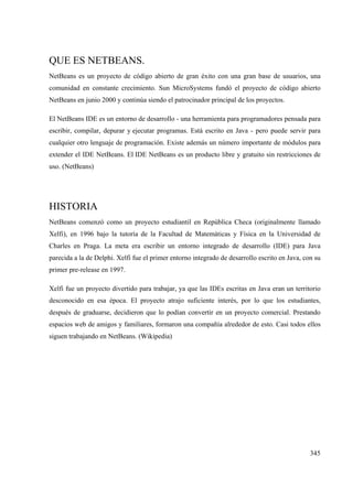 345
QUE ES NETBEANS.
NetBeans es un proyecto de código abierto de gran éxito con una gran base de usuarios, una
comunidad en constante crecimiento. Sun MicroSystems fundó el proyecto de código abierto
NetBeans en junio 2000 y continúa siendo el patrocinador principal de los proyectos.
El NetBeans IDE es un entorno de desarrollo - una herramienta para programadores pensada para
escribir, compilar, depurar y ejecutar programas. Está escrito en Java - pero puede servir para
cualquier otro lenguaje de programación. Existe además un número importante de módulos para
extender el IDE NetBeans. El IDE NetBeans es un producto libre y gratuito sin restricciones de
uso. (NetBeans)
HISTORIA
NetBeans comenzó como un proyecto estudiantil en República Checa (originalmente llamado
Xelfi), en 1996 bajo la tutoría de la Facultad de Matemáticas y Física en la Universidad de
Charles en Praga. La meta era escribir un entorno integrado de desarrollo (IDE) para Java
parecida a la de Delphi. Xelfi fue el primer entorno integrado de desarrollo escrito en Java, con su
primer pre-release en 1997.
Xelfi fue un proyecto divertido para trabajar, ya que las IDEs escritas en Java eran un territorio
desconocido en esa época. El proyecto atrajo suficiente interés, por lo que los estudiantes,
después de graduarse, decidieron que lo podían convertir en un proyecto comercial. Prestando
espacios web de amigos y familiares, formaron una compañía alrededor de esto. Casi todos ellos
siguen trabajando en NetBeans. (Wikipedia)
 