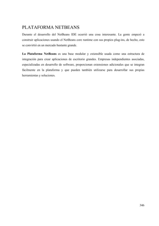 346
PLATAFORMA NETBEANS
Durante el desarrollo del NetBeans IDE ocurrió una cosa interesante. La gente empezó a
construir aplicaciones usando el NetBeans core runtime con sus propios plug-ins, de hecho, esto
se convirtió en un mercado bastante grande.
La Plataforma NetBeans es una base modular y extensible usada como una estructura de
integración para crear aplicaciones de escritorio grandes. Empresas independientes asociadas,
especializadas en desarrollo de software, proporcionan extensiones adicionales que se integran
fácilmente en la plataforma y que pueden también utilizarse para desarrollar sus propias
herramientas y soluciones.
 