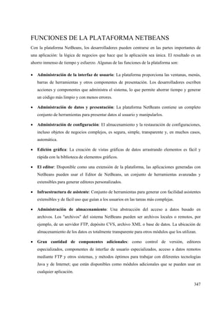 347
FUNCIONES DE LA PLATAFORMA NETBEANS
Con la plataforma NetBeans, los desarrolladores pueden centrarse en las partes importantes de
una aplicación: la lógica de negocios que hace que la aplicación sea única. El resultado es un
ahorro inmenso de tiempo y esfuerzo. Algunas de las funciones de la plataforma son:
• Administración de la interfaz de usuario: La plataforma proporciona las ventanas, menús,
barras de herramientas y otros componentes de presentación. Los desarrolladores escriben
acciones y componentes que administra el sistema, lo que permite ahorrar tiempo y generar
un código más limpio y con menos errores.
• Administración de datos y presentación: La plataforma NetBeans contiene un completo
conjunto de herramientas para presentar datos al usuario y manipularlos.
• Administración de configuración: El almacenamiento y la restauración de configuraciones,
incluso objetos de negocios complejos, es segura, simple, transparente y, en muchos casos,
automática.
• Edición gráfica: La creación de vistas gráficas de datos arrastrando elementos es fácil y
rápida con la biblioteca de elementos gráficos.
• El editor: Disponible como una extensión de la plataforma, las aplicaciones generadas con
NetBeans pueden usar el Editor de NetBeans, un conjunto de herramientas avanzadas y
extensibles para generar editores personalizados.
• Infraestructura de asistente: Conjunto de herramientas para generar con facilidad asistentes
extensibles y de fácil uso que guían a los usuarios en las tareas más complejas.
• Administración de almacenamiento: Una abstracción del acceso a datos basado en
archivos. Los "archivos" del sistema NetBeans pueden ser archivos locales o remotos, por
ejemplo, de un servidor FTP, depósito CVS, archivo XML o base de datos. La ubicación de
almacenamiento de los datos es totalmente transparente para otros módulos que los utilizan.
• Gran cantidad de componentes adicionales: como control de versión, editores
especializados, componentes de interfaz de usuario especializados, acceso a datos remotos
mediante FTP y otros sistemas, y métodos óptimos para trabajar con diferentes tecnologías
Java y de Internet; que están disponibles como módulos adicionales que se pueden usar en
cualquier aplicación.
 