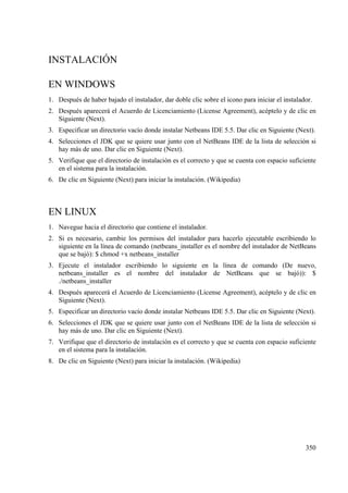 350
INSTALACIÓN
EN WINDOWS
1. Después de haber bajado el instalador, dar doble clic sobre el icono para iniciar el instalador.
2. Después aparecerá el Acuerdo de Licenciamiento (License Agreement), acéptelo y de clic en
Siguiente (Next).
3. Especificar un directorio vacío donde instalar Netbeans IDE 5.5. Dar clic en Siguiente (Next).
4. Selecciones el JDK que se quiere usar junto con el NetBeans IDE de la lista de selección si
hay más de uno. Dar clic en Siguiente (Next).
5. Verifique que el directorio de instalación es el correcto y que se cuenta con espacio suficiente
en el sistema para la instalación.
6. De clic en Siguiente (Next) para iniciar la instalación. (Wikipedia)
EN LINUX
1. Navegue hacia el directorio que contiene el instalador.
2. Si es necesario, cambie los permisos del instalador para hacerlo ejecutable escribiendo lo
siguiente en la línea de comando (netbeans_installer es el nombre del instalador de NetBeans
que se bajó): $ chmod +x netbeans_installer
3. Ejecute el instalador escribiendo lo siguiente en la línea de comando (De nuevo,
netbeans_installer es el nombre del instalador de NetBeans que se bajó)): $
./netbeans_installer
4. Después aparecerá el Acuerdo de Licenciamiento (License Agreement), acéptelo y de clic en
Siguiente (Next).
5. Especificar un directorio vacío donde instalar Netbeans IDE 5.5. Dar clic en Siguiente (Next).
6. Selecciones el JDK que se quiere usar junto con el NetBeans IDE de la lista de selección si
hay más de uno. Dar clic en Siguiente (Next).
7. Verifique que el directorio de instalación es el correcto y que se cuenta con espacio suficiente
en el sistema para la instalación.
8. De clic en Siguiente (Next) para iniciar la instalación. (Wikipedia)
 