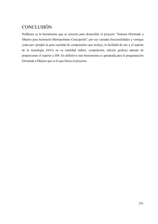 351
CONCLUSIÓN
NetBeans es la herramienta que se necesita para desarrollar el proyecto “Sistema Orientado a
Objetos para Seminario Metropolitano Concepción”, por sus variadas funcionalidades y ventajas
como por ejemplo la gran cantidad de componentes que incluye, la facilidad de uso y el soporte
de la tecnología JAVA en su totalidad (editor, compilación, edición grafica) además de
proporcionar el soporte a JSP. En definitiva ésta herramienta es apropiada para la programación
Orientada a Objetos que es lo que busca el proyecto.
 