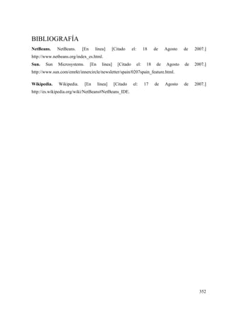 352
BIBLIOGRAFÍA
NetBeans. NetBeans. [En línea] [Citado el: 18 de Agosto de 2007.]
http://www.netbeans.org/index_es.html.
Sun. Sun Microsystems. [En línea] [Citado el: 18 de Agosto de 2007.]
http://www.sun.com/emrkt/innercircle/newsletter/spain/0207spain_feature.html.
Wikipedia. Wikipedia. [En línea] [Citado el: 17 de Agosto de 2007.]
http://es.wikipedia.org/wiki/NetBeans#NetBeans_IDE.
 