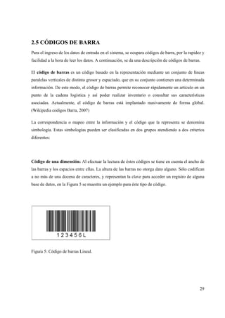 29
2.5 CÓDIGOS DE BARRA
Para el ingreso de los datos de entrada en el sistema, se ocupara códigos de barra, por la rapidez y
facilidad a la hora de leer los datos. A continuación, se da una descripción de códigos de barras.
El código de barras es un código basado en la representación mediante un conjunto de líneas
paralelas verticales de distinto grosor y espaciado, que en su conjunto contienen una determinada
información. De este modo, el código de barras permite reconocer rápidamente un artículo en un
punto de la cadena logística y así poder realizar inventario o consultar sus características
asociadas. Actualmente, el código de barras está implantado masivamente de forma global.
(Wikipedia codigos Barra, 2007)
La correspondencia o mapeo entre la información y el código que la representa se denomina
simbología. Estas simbologías pueden ser clasificadas en dos grupos atendiendo a dos criterios
diferentes:
Código de una dimensión: Al efectuar la lectura de éstos códigos se tiene en cuenta el ancho de
las barras y los espacios entre ellas. La altura de las barras no otorga dato alguno. Sólo codifican
a no más de una docena de caracteres, y representan la clave para acceder un registro de alguna
base de datos, en la Figura 5 se muestra un ejemplo para éste tipo de código.
Figura 5: Código de barras Lineal.
 