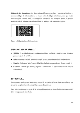 30
Códigos de dos dimensiones: Los datos están codificados en la altura y longitud del símbolo, y
en éstos códigos la información no se reduce sólo al código del artículo, sino que puede
almacenar gran cantidad datos. Un código del tamaño de una estampilla postal, se pueden
almacenar más de mil caracteres alfanuméricos. En la Figura 6 se muestra un ejemplo.
Figura 6: Código de barras bidimensional.
NOMENCLATURA BÁSICA:
• Módulo: Es la unidad mínima o básica de un código. Las barras y espacios están formados
por un conjunto de módulos.
• Barra: Elemento “oscuro” dentro del código. Se hace corresponder con el valor binario 1.
• Espacio: El elemento “claro” dentro del código. Se hace corresponder con el valor binario 0.
• Caracter: Formado por barras y espacios. Normalmente se corresponde con un caracter
alfanumérico.
ESTRUCTURA
Como muestra analizaremos la estructura general de un código de barras lineal, sin embargo, los
conceptos se aplican también a los códigos de dos dimensiones.
Cabe hacer mención que el ancho de las barras y los espacios, así como el número de cada uno de
éstos varía para cada simbología.
 