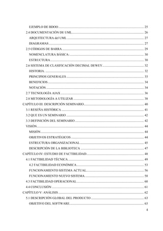 4
EJEMPLO DE BDOO........................................................................................................... 25
2.4 DOCUMENTACIÓN DE UML.......................................................................................... 26
ARQUITECTURA del UML ................................................................................................ 27
DIAGRAMAS....................................................................................................................... 27
2.5 CÓDIGOS DE BARRA ...................................................................................................... 29
NOMENCLATURA BÁSICA:............................................................................................. 30
ESTRUCTURA..................................................................................................................... 30
2.6 SISTEMA DE CLASIFICACIÓN DECIMAL DEWEY.................................................... 32
HISTORIA. ........................................................................................................................... 32
PRINCIPIOS GENERALES................................................................................................. 33
BENEFICIOS........................................................................................................................ 34
NOTACIÓN .......................................................................................................................... 34
2.7 TECNOLOGÍA AJAX ........................................................................................................ 36
2.8 METODOLOGÍA A UTILIZAR ........................................................................................ 38
CAPÍTULO III: DESCRIPCIÓN SEMINARIO........................................................................... 40
3.1 RESEÑA HISTÓRICA ....................................................................................................... 41
3.2 QUE ES UN SEMINARIO ................................................................................................. 42
3.3 DEFINICIÓN DEL SEMINARIO ...................................................................................... 42
VISIÓN...................................................................................................................................... 44
MISIÓN................................................................................................................................. 44
OBJETIVOS ESTRATÉGICOS ........................................................................................... 44
ESTRUCTURA ORGANIZACIONAL................................................................................ 45
DESCRIPCIÓN DE LA BIBLIOTECA ............................................................................... 47
CAPÍTULO IV: ESTUDIO DE FACTIBILIDAD........................................................................ 48
4.1 FACTIBILIDAD TÉCNICA............................................................................................... 49
4.2 FACTIBILIDAD ECONÓMICA.................................................................................... 53
FUNCIONAMIENTO SISTEMA ACTUAL........................................................................ 56
FUNCIONAMIENTO NUEVO SISTEMA.......................................................................... 58
4.3 FACTIBILIDAD OPERACIONAL.................................................................................... 60
4.4 CONCLUSIÓN ................................................................................................................... 61
CAPÍTULO V: ANÁLISIS ........................................................................................................... 62
5.1 DESCRIPCIÓN GLOBAL DEL PRODUCTO .................................................................. 63
OBJETIVO DEL SOFTWARE............................................................................................. 63
 