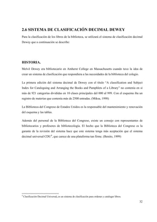 32
2.6 SISTEMA DE CLASIFICACIÓN DECIMAL DEWEY
Para la clasificación de los libros de la biblioteca, se utilizará el sistema de clasificación decimal
Dewey que a continuación se describe:
HISTORIA.
Melvil Dewey era bibliotecario en Amherst College en Massachusetts cuando tuvo la idea de
crear un sistema de clasificación que respondiera a las necesidades de la biblioteca del colegio.
La primera edición del sistema decimal de Dewey con el título “A classification and Subject
Index for Cataloguing and Arranging the Books and Pamphlets of a Library” no contenía en sí
más de 921 categorías divididas en 10 clases principales del 000 al 999. Con el esquema iba un
registro de materias que contenía más de 2500 entradas. (Miksa, 1998)
La Biblioteca del Congreso de Estados Unidos es la responsable del mantenimiento y renovación
del esquema y las tablas.
Además del personal de la Biblioteca del Congreso, existe un consejo con representantes de
bibliotecarios y profesores de bibliotecología. El hecho que la Biblioteca del Congreso es la
garante de la revisión del sistema hace que este sistema tenga más aceptación que el sistema
decimal universal CDU4
, que carece de una plataforma tan firme. (Benito, 1999)
4
Clasificación Decimal Universal, es un sistema de clasificación para ordenar y catalogar libros.
 