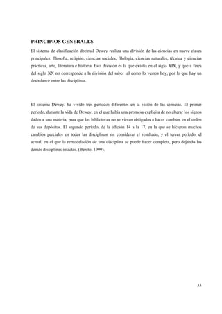 33
PRINCIPIOS GENERALES
El sistema de clasificación decimal Dewey realiza una división de las ciencias en nueve clases
principales: filosofía, religión, ciencias sociales, filología, ciencias naturales, técnica y ciencias
prácticas, arte, literatura e historia. Esta división es la que existía en el siglo XIX, y que a fines
del siglo XX no corresponde a la división del saber tal como lo vemos hoy, por lo que hay un
desbalance entre las disciplinas.
El sistema Dewey, ha vivido tres períodos diferentes en la visión de las ciencias. El primer
período, durante la vida de Dewey, en el que había una promesa explícita de no alterar los signos
dados a una materia, para que las bibliotecas no se vieran obligadas a hacer cambios en el orden
de sus depósitos. El segundo período, de la edición 14 a la 17, en la que se hicieron muchos
cambios parciales en todas las disciplinas sin considerar el resultado, y el tercer período, el
actual, en el que la remodelación de una disciplina se puede hacer completa, pero dejando las
demás disciplinas intactas. (Benito, 1999).
 