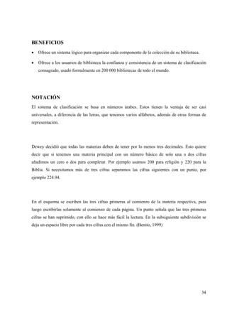 34
BENEFICIOS
• Ofrece un sistema lógico para organizar cada componente de la colección de su biblioteca.
• Ofrece a los usuarios de biblioteca la confianza y consistencia de un sistema de clasificación
consagrado, usado formalmente en 200 000 bibliotecas de todo el mundo.
NOTACIÓN
El sistema de clasificación se basa en números árabes. Estos tienen la ventaja de ser casi
universales, a diferencia de las letras, que tenemos varios alfabetos, además de otras formas de
representación.
Dewey decidió que todas las materias deben de tener por lo menos tres decimales. Esto quiere
decir que si tenemos una materia principal con un número básico de solo una o dos cifras
añadimos un cero o dos para completar. Por ejemplo usamos 200 para religión y 220 para la
Biblia. Si necesitamos más de tres cifras separamos las cifras siguientes con un punto, por
ejemplo 224.94.
En el esquema se escriben las tres cifras primeras al comienzo de la materia respectiva, para
luego escribirlas solamente al comienzo de cada página. Un punto señala que las tres primeras
cifras se han suprimido, con ello se hace más fácil la lectura. En la subsiguiente subdivisión se
deja un espacio libre por cada tres cifras con el mismo fin. (Benito, 1999)
 