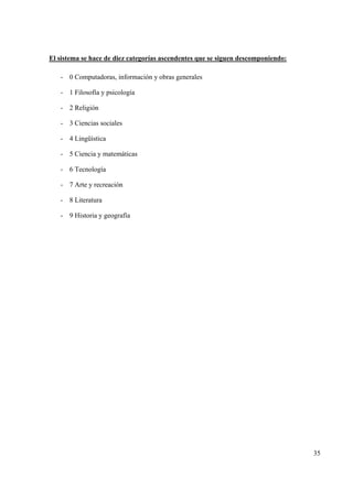 35
El sistema se hace de diez categorías ascendentes que se siguen descomponiendo:
- 0 Computadoras, información y obras generales
- 1 Filosofía y psicología
- 2 Religión
- 3 Ciencias sociales
- 4 Lingüística
- 5 Ciencia y matemáticas
- 6 Tecnología
- 7 Arte y recreación
- 8 Literatura
- 9 Historia y geografía
 