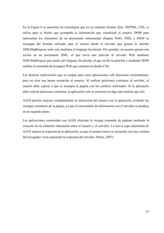 37
En la Figura 8 se muestran las tecnologías que en su conjunto forman Ajax. XHTML, CSS, se
utiliza para el diseño que acompaña la información que visualizará el usuario. DOM para
representar los elementos de un documento estructurado (Pagina Web). XML y JSON se
encargan del formato utilizado para el retorno desde el servidor que genera la interfaz
XMLHttpRequest, todo esto mediante el lenguaje JavaScript. Por ejemplo, un usuario genera una
acción en un documento XML, el que envía una petición al servidor Web mediante
XMLHttpRequest por medio del lenguaje JavaScript, el que recibe la petición y mediante DOM
cambia el contenido de la pagina Web que contiene un diseño CSS.
Las técnicas tradicionales que se ocupan para crear aplicaciones web funcionan correctamente,
pero no crea una buena sensación al usuario. Al realizar peticiones continuas al servidor, el
usuario debe esperar a que se recargue la página con los cambios solicitados. Si la aplicación
debe realizar peticiones continuas, la aplicación web se convierte en algo más molesto que útil.
AJAX permite mejorar completamente la interacción del usuario con la aplicación, evitando las
recargas constantes de la página, ya que el intercambio de información con el servidor se produce
en un segundo plano.
Las aplicaciones construidas con AJAX eliminan la recarga constante de páginas mediante la
creación de un elemento intermedio entre el usuario y el servidor. La nueva capa intermedia de
AJAX mejora la respuesta de la aplicación, ya que el usuario nunca se encuentra con una ventana
del navegador vacía esperando la respuesta del servidor. (Pérez, 2007)
 