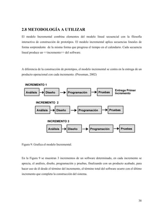 38
2.8 METODOLOGÍA A UTILIZAR
El modelo Incremental combina elementos del modelo lineal secuencial con la filosofía
interactiva de construcción de prototipos. El modelo incremental aplica secuencias lineales de
forma sorprendente de la misma forma que progresa el tiempo en el calendario. Cada secuencia
lineal produce un <<incremento>> del software.
A diferencia de la construcción de prototipos, el modelo incremental se centra en la entrega de un
producto operacional con cada incremento. (Pressman, 2002)
Figura 9: Grafica el modelo Incremental.
En la Figura 9 se muestran 3 incrementos de un software determinado, en cada incremento se
aprecia, el análisis, diseño, programación y pruebas, finalizando con un producto acabado, para
hacer uso de él desde el término del incremento, el término total del software ocurre con el último
incremento que completa la construcción del sistema.
 