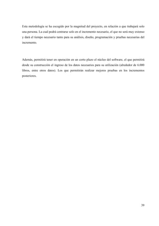 39
Esta metodología se ha escogido por la magnitud del proyecto, en relación a que trabajará solo
una persona. La cual podrá centrarse solo en el incremento necesario, el que no será muy extenso
y dará el tiempo necesario tanto para su análisis, diseño, programación y pruebas necesarias del
incremento.
Además, permitirá tener en operación en un corto plazo el núcleo del software, el que permitirá
desde su construcción el ingreso de los datos necesarios para su utilización (alrededor de 6.000
libros, entre otros datos). Los que permitirán realizar mejores pruebas en los incrementos
posteriores.
 