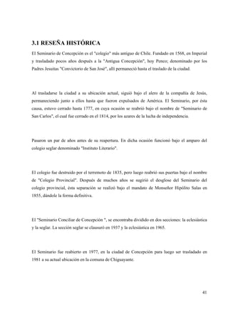 41
3.1 RESEÑA HISTÓRICA
El Seminario de Concepción es el "colegio" más antiguo de Chile. Fundado en 1568, en Imperial
y trasladado pocos años después a la "Antigua Concepción", hoy Penco; denominado por los
Padres Jesuitas "Convictorio de San José", allí permaneció hasta el traslado de la ciudad.
Al trasladarse la ciudad a su ubicación actual, siguió bajo el alero de la compañía de Jesús,
permaneciendo junto a ellos hasta que fueron expulsados de América. El Seminario, por ésta
causa, estuvo cerrado hasta 1777, en cuya ocasión se reabrió bajo el nombre de "Seminario de
San Carlos", el cual fue cerrado en el 1814, por los azares de la lucha de independencia.
Pasaron un par de años antes de su reapertura. En dicha ocasión funcionó bajo el amparo del
colegio seglar denominado "Instituto Literario".
El colegio fue destruido por el terremoto de 1835, pero luego reabrió sus puertas bajo el nombre
de "Colegio Provincial". Después de muchos años se sugirió el desglose del Seminario del
colegio provincial, ésta separación se realizó bajo el mandato de Monseñor Hipólito Salas en
1855, dándole la forma definitiva.
El "Seminario Conciliar de Concepción ", se encontraba dividido en dos secciones: la eclesiástica
y la seglar. La sección seglar se clausuró en 1937 y la eclesiástica en 1965.
El Seminario fue reabierto en 1977, en la ciudad de Concepción para luego ser trasladado en
1981 a su actual ubicación en la comuna de Chiguayante.
 