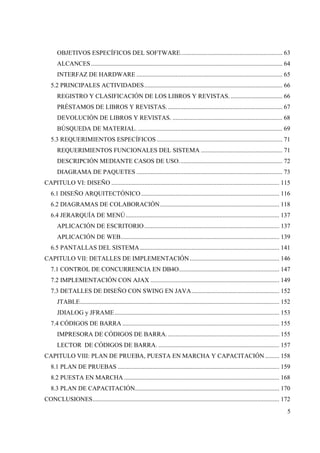 5
OBJETIVOS ESPECÍFICOS DEL SOFTWARE................................................................. 63
ALCANCES.......................................................................................................................... 64
INTERFAZ DE HARDWARE ............................................................................................. 65
5.2 PRINCIPALES ACTIVIDADES........................................................................................ 66
REGISTRO Y CLASIFICACIÓN DE LOS LIBROS Y REVISTAS. ................................. 66
PRÉSTAMOS DE LIBROS Y REVISTAS.......................................................................... 67
DEVOLUCIÓN DE LIBROS Y REVISTAS. ...................................................................... 68
BÚSQUEDA DE MATERIAL. ............................................................................................ 69
5.3 REQUERIMIENTOS ESPECÍFICOS ................................................................................ 71
REQUERIMIENTOS FUNCIONALES DEL SISTEMA .................................................... 71
DESCRIPCIÓN MEDIANTE CASOS DE USO.................................................................. 72
DIAGRAMA DE PAQUETES ............................................................................................. 73
CAPITULO VI: DISEÑO ........................................................................................................... 115
6.1 DISEÑO ARQUITECTÓNICO ........................................................................................ 116
6.2 DIAGRAMAS DE COLABORACIÓN............................................................................ 118
6.4 JERARQUÍA DE MENÚ.................................................................................................. 137
APLICACIÓN DE ESCRITORIO...................................................................................... 137
APLICACIÓN DE WEB..................................................................................................... 139
6.5 PANTALLAS DEL SISTEMA......................................................................................... 141
CAPITULO VII: DETALLES DE IMPLEMENTACIÓN ......................................................... 146
7.1 CONTROL DE CONCURRENCIA EN DB4O................................................................ 147
7.2 IMPLEMENTACIÓN CON AJAX .................................................................................. 149
7.3 DETALLES DE DISEÑO CON SWING EN JAVA........................................................ 152
JTABLE............................................................................................................................... 152
JDIALOG y JFRAME......................................................................................................... 153
7.4 CÓDIGOS DE BARRA .................................................................................................... 155
IMPRESORA DE CÓDIGOS DE BARRA........................................................................ 155
LECTOR DE CÓDIGOS DE BARRA. ............................................................................. 157
CAPITULO VIII: PLAN DE PRUEBA, PUESTA EN MARCHA Y CAPACITACIÓN ......... 158
8.1 PLAN DE PRUEBAS ....................................................................................................... 159
8.2 PUESTA EN MARCHA ................................................................................................... 168
8.3 PLAN DE CAPACITACIÓN............................................................................................ 170
CONCLUSIONES....................................................................................................................... 172
 