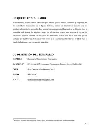 42
3.2 QUE ES UN SEMINARIO
Un Seminario, es una casa de formación para adultos que de manera voluntaria y aceptados por
las autoridades eclesiásticas de la Iglesia Católica, inician un itinerario de estudios que los
conduce al ministerio sacerdotal. Los seminarios pertenecen jurídicamente a la diócesis5
bajo la
autoridad del obispo. En adición a esto, las iglesias que poseen este sistema de formación
sacerdotal, cuentan también con la forma de “Seminario Menor” que no es otra cosa que un
colegio que puede ir desde la educación básica a la secundaria para menores de edad, bajo la
tutela de la diócesis con proyección sacerdotal.
3.3 DEFINICIÓN DEL SEMINARIO
NOMBRE : Seminario Metropolitano Concepción.
DIRECCIÓN : O'Higgins 1487, comuna de Chiguayante, Concepción, región Bío-Bío.
WEB : http://www.seminarioconcepcion.cl
FONO : 41-2361463.
EMAIL : seminarioconcepcion@gmail.com
5
Distrito o territorio cristiano en que tiene y ejerce jurisdicción eclesiástica el arzobispo u obispo.
 