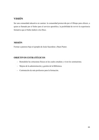 44
VISIÓN
Ser una comunidad educativa en camino: la comunidad promovida por el Obispo para ofrecer, a
quien es llamado por el Señor para el servicio apostólico, la posibilidad de revivir la experiencia
formativa que el Señor dedicó a los Doce.
MISIÓN
Formar a pastores bajo el ejemplo de Jesús Sacerdote y Buen Pastor.
OBJETIVOS ESTRATÉGICOS
- Remodelar las estructuras físicas en las cuales estudian y viven los seminaristas.
- Mejora de la administración y gestión de la Biblioteca.
- Contratación de más profesores para la formación.
 