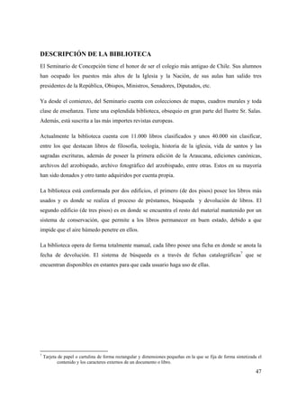 47
DESCRIPCIÓN DE LA BIBLIOTECA
El Seminario de Concepción tiene el honor de ser el colegio más antiguo de Chile. Sus alumnos
han ocupado los puestos más altos de la Iglesia y la Nación, de sus aulas han salido tres
presidentes de la República, Obispos, Ministros, Senadores, Diputados, etc.
Ya desde el comienzo, del Seminario cuenta con colecciones de mapas, cuadros murales y toda
clase de enseñanza. Tiene una esplendida biblioteca, obsequio en gran parte del Ilustre Sr. Salas.
Además, está suscrita a las más importes revistas europeas.
Actualmente la biblioteca cuenta con 11.000 libros clasificados y unos 40.000 sin clasificar,
entre los que destacan libros de filosofía, teología, historia de la iglesia, vida de santos y las
sagradas escrituras, además de poseer la primera edición de la Araucana, ediciones canónicas,
archivos del arzobispado, archivo fotográfico del arzobispado, entre otras. Estos en su mayoría
han sido donados y otro tanto adquiridos por cuenta propia.
La biblioteca está conformada por dos edificios, el primero (de dos pisos) posee los libros más
usados y es donde se realiza el proceso de préstamos, búsqueda y devolución de libros. El
segundo edificio (de tres pisos) es en donde se encuentra el resto del material mantenido por un
sistema de conservación, que permite a los libros permanecer en buen estado, debido a que
impide que el aire húmedo penetre en ellos.
La biblioteca opera de forma totalmente manual, cada libro posee una ficha en donde se anota la
fecha de devolución. El sistema de búsqueda es a través de fichas catalográficas7
que se
encuentran disponibles en estantes para que cada usuario haga uso de ellas.
7
Tarjeta de papel o cartulina de forma rectangular y dimensiones pequeñas en la que se fija de forma sintetizada el
contenido y los caracteres externos de un documento o libro.
 
