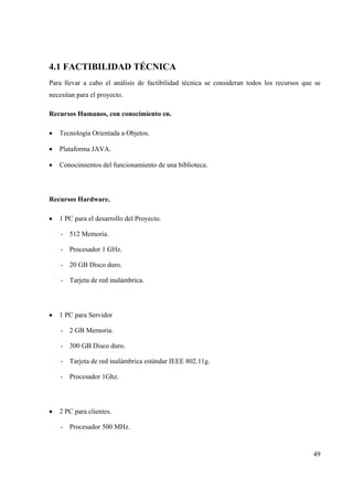 49
4.1 FACTIBILIDAD TÉCNICA
Para llevar a cabo el análisis de factibilidad técnica se consideran todos los recursos que se
necesitan para el proyecto.
Recursos Humanos, con conocimiento en.
• Tecnología Orientada a Objetos.
• Plataforma JAVA.
• Conocimientos del funcionamiento de una biblioteca.
Recursos Hardware.
• 1 PC para el desarrollo del Proyecto.
- 512 Memoria.
- Procesador 1 GHz.
- 20 GB Disco duro.
- Tarjeta de red inalámbrica.
• 1 PC para Servidor
- 2 GB Memoria.
- 300 GB Disco duro.
- Tarjeta de red inalámbrica estándar IEEE 802.11g.
- Procesador 1Ghz.
• 2 PC para clientes.
- Procesador 500 MHz.
 