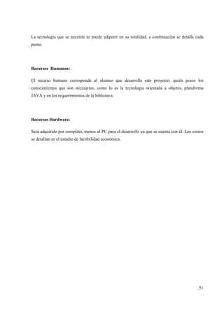 51
La tecnología que se necesita se puede adquirir en su totalidad, a continuación se detalla cada
punto.
Recursos Humanos:
El recurso humano corresponde al alumno que desarrolla este proyecto, quién posee los
conocimientos que son necesarios, como lo es la tecnología orientada a objetos, plataforma
JAVA y en los requerimientos de la biblioteca.
Recursos Hardware:
Será adquirido por completo, menos el PC para el desarrollo ya que se cuenta con él. Los costos
se detallan en el estudio de factibilidad económica.
 