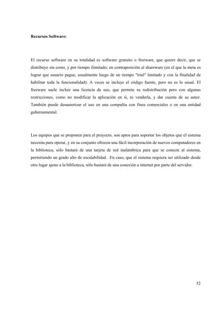 52
Recursos Software:
El recurso software en su totalidad es software gratuito o freeware, que quiere decir, que se
distribuye sin costo, y por tiempo ilimitado; en contraposición al shareware (en el que la meta es
lograr que usuario pague, usualmente luego de un tiempo "trial" limitado y con la finalidad de
habilitar toda la funcionalidad). A veces se incluye el código fuente, pero no es lo usual. El
freeware suele incluir una licencia de uso, que permite su redistribución pero con algunas
restricciones, como no modificar la aplicación en sí, ni venderla, y dar cuenta de su autor.
También puede desautorizar el uso en una compañía con fines comerciales o en una entidad
gubernamental.
Los equipos que se proponen para el proyecto, son aptos para soportar los objetos que el sistema
necesita para operar, y en su conjunto ofrecen una fácil incorporación de nuevos computadores en
la biblioteca, sólo bastará de una tarjeta de red inalámbrica para que se conecte al sistema,
permitiendo un grado alto de escalabilidad. En caso, que el sistema requiera ser utilizado desde
otro lugar ajeno a la biblioteca, sólo bastará de una conexión a internet por parte del servidor.
 