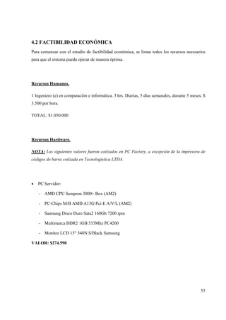 53
4.2 FACTIBILIDAD ECONÓMICA
Para comenzar con el estudio de factibilidad económica, se listan todos los recursos necesarios
para que el sistema pueda operar de manera óptima.
Recursos Humanos.
1 Ingeniero (e) en computación e informática. 3 hrs. Diarias, 5 días semanales, durante 5 meses. $
3.500 por hora.
TOTAL: $1.050.000
Recursos Hardware.
NOTA: Los siguientes valores fueron cotizados en PC Factory, a excepción de la impresora de
códigos de barra cotizada en Tecnologística LTDA.
• PC Servidor:
- AMD CPU Sempron 3000+ Box (AM2)
- PC-Chips M/B AMD A13G Pci-E A/V/L (AM2)
- Samsung Disco Duro Sata2 160Gb 7200 rpm
- Multimarca DDR2 1GB 533Mhz PC4200
- Monitor LCD 15" 540N S/Black Samsung
VALOR: $274.590
 