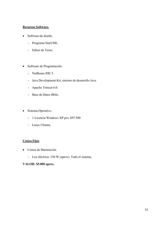 55
Recursos Software.
• Software de diseño.
- Programa StarUML.
- Editor de Texto.
• Software de Programación.
- NetBeans IDE 5.
- Java Development Kit, entorno de desarrollo Java.
- Apache Tomcat 6.0.
- Base de Datos Bb4o.
• Sistema Operativo.
- 1 Licencia Windows XP pro. $97.500
- Linux Ubuntu.
Costos Fijos
• Costos de Mantención.
- Luz eléctrica: 330 W (aprox). Todo el sistema.
VALOR: $5.000 aprox.
 