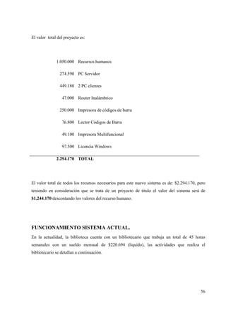 56
El valor total del proyecto es:
1.050.000 Recursos humanos
274.590 PC Servidor
449.180 2 PC clientes
47.000 Router Inalámbrico
250.000 Impresora de códigos de barra
76.800 Lector Códigos de Barra
49.100 Impresora Multifuncional
97.500 Licencia Windows
2.294.170 TOTAL
El valor total de todos los recursos necesarios para este nuevo sistema es de: $2.294.170, pero
teniendo en consideración que se trata de un proyecto de titulo el valor del sistema será de
$1.244.170 descontando los valores del recurso humano.
FUNCIONAMIENTO SISTEMA ACTUAL.
En la actualidad, la biblioteca cuenta con un bibliotecario que trabaja un total de 45 horas
semanales con un sueldo mensual de $220.694 (liquido), las actividades que realiza el
bibliotecario se detallan a continuación.
 