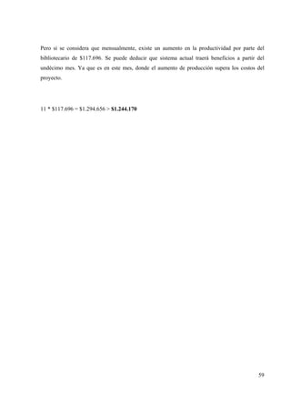 59
Pero si se considera que mensualmente, existe un aumento en la productividad por parte del
bibliotecario de $117.696. Se puede deducir que sistema actual traerá beneficios a partir del
undécimo mes. Ya que es en este mes, donde el aumento de producción supera los costos del
proyecto.
11 * $117.696 = $1.294.656 > $1.244.170
 