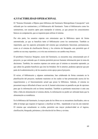 60
4.3 FACTIBILIDAD OPERACIONAL
El “Sistema Orientado a Objetos para biblioteca del Seminario Metropolitano Concepción” será
utilizado por los seminaristas y el bibliotecario del Seminario. Tanto el bibliotecario como los
seminaristas, son usuarios aptos para manipular el sistema, ya que poseen los conocimientos
básicos en computación, que se requieren para utilizar el sistema.
Por otra parte, los usuarios esperan con entusiasmo que la Biblioteca opere de forma
automatizada, ya que se beneficia tanto el bibliotecario como los seminaristas. También es
importante, que los aspectos principales del sistema que actualmente funcionan, permanezcan,
como es el sistema de clasificación Dewey y los criterios de búsqueda, esto permitirá que el
cambio no sea muy repentino y se evite una resistencia a un cambio muy brusco.
El presbítero Francisco Steigmer, rector del Seminario, se encuentra muy entusiasmado por el
proyecto, ya que entiende que el sistema permitirá proveer bastante información para la toma de
decisiones. También, los usuarios esperan con ansias que el sistema se encuentre operando, ya
que saben los grandes beneficios que éste les brindará. De lo anterior, podemos apreciar que por
parte de la administración y de los usuarios existe apoyo para el proyecto.
El rector, el bibliotecario y algunos seminaristas, han colaborado de forma constante en la
planificación del proyecto, mediante reuniones en las cuales se han pronunciado acerca de los
requerimientos y el funcionamiento actual que posee la biblioteca. Además, el sistema no
presentará mayor dificultad al hacer uso de él, bastará seleccionar en pantalla un par de opciones
para que la información esté en forma inmediata. También es pertinente mencionar si ante una
falla o falta de alimentación el sistema aborta, la información no podrá ser utilizada hasta que la
alimentación se restablezca.
En la biblioteca del Seminario, la mayor parte de los libros no se encuentran clasificados, esto se
debe al tiempo que requiere el ingresar y clasificar un libro, impidiendo el uso de este material.
El sistema que actualmente se evalúa, permitirá una mayor productividad en el ingreso,
clasificación, búsqueda, préstamos y devolución de los libros y revistas.
 