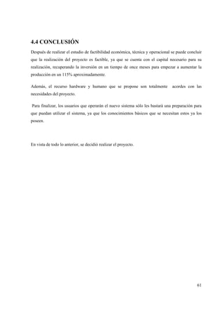 61
4.4 CONCLUSIÓN
Después de realizar el estudio de factibilidad económica, técnica y operacional se puede concluir
que la realización del proyecto es factible, ya que se cuenta con el capital necesario para su
realización, recuperando la inversión en un tiempo de once meses para empezar a aumentar la
producción en un 115% aproximadamente.
Además, el recurso hardware y humano que se propone son totalmente acordes con las
necesidades del proyecto.
Para finalizar, los usuarios que operarán el nuevo sistema sólo les bastará una preparación para
que puedan utilizar el sistema, ya que los conocimientos básicos que se necesitan estos ya los
poseen.
En vista de todo lo anterior, se decidió realizar el proyecto.
 