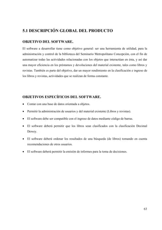 63
5.1 DESCRIPCIÓN GLOBAL DEL PRODUCTO
OBJETIVO DEL SOFTWARE.
El software a desarrollar tiene como objetivo general: ser una herramienta de utilidad, para la
administración y control de la biblioteca del Seminario Metropolitano Concepción, con el fin de
automatizar todas las actividades relacionadas con los objetos que interactúan en ésta, y así dar
una mayor eficiencia en los préstamos y devoluciones del material existente, tales como libros y
revistas. También es parte del objetivo, dar un mayor rendimiento en la clasificación e ingreso de
los libros y revistas, actividades que se realizan de forma constante.
OBJETIVOS ESPECÍFICOS DEL SOFTWARE.
• Contar con una base de datos orientada a objetos.
• Permitir la administración de usuarios y del material existente (Libros y revistas).
• El software debe ser compatible con el ingreso de datos mediante código de barras.
• El software deberá permitir que los libros sean clasificados con la clasificación Decimal
Dewey.
• El software deberá ordenar los resultados de una búsqueda (de libros) tomando en cuenta
recomendaciones de otros usuarios.
• El software deberá permitir la emisión de informes para la toma de decisiones.
 