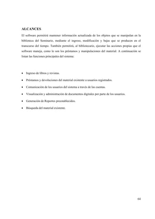 64
ALCANCES
El software permitirá mantener información actualizada de los objetos que se manipulan en la
biblioteca del Seminario, mediante el ingreso, modificación y bajas que se producen en el
transcurso del tiempo. También permitirá, al bibliotecario, ejecutar las acciones propias que el
software maneja, como lo son los préstamos y manipulaciones del material. A continuación se
listan las funciones principales del sistema:
• Ingreso de libros y revistas.
• Préstamos y devoluciones del material existente a usuarios registrados.
• Comunicación de los usuarios del sistema a través de las cuentas.
• Visualización y administración de documentos digitales por parte de los usuarios.
• Generación de Reportes preestablecidos.
• Búsqueda del material existente.
 