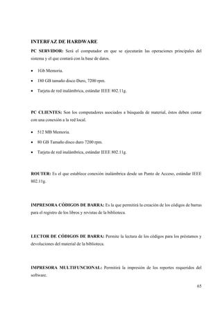 65
INTERFAZ DE HARDWARE
PC SERVIDOR: Será el computador en que se ejecutarán las operaciones principales del
sistema y el que contará con la base de datos.
• 1Gb Memoria.
• 180 GB tamaño disco Duro, 7200 rpm.
• Tarjeta de red inalámbrica, estándar IEEE 802.11g.
PC CLIENTES: Son los computadores asociados a búsqueda de material, éstos deben contar
con una conexión a la red local.
• 512 MB Memoria.
• 80 GB Tamaño disco duro 7200 rpm.
• Tarjeta de red inalámbrica, estándar IEEE 802.11g.
ROUTER: Es el que establece conexión inalámbrica desde un Punto de Acceso, estándar IEEE
802.11g.
IMPRESORA CÓDIGOS DE BARRA: Es la que permitirá la creación de los códigos de barras
para el registro de los libros y revistas de la biblioteca.
LECTOR DE CÓDIGOS DE BARRA: Permite la lectura de los códigos para los préstamos y
devoluciones del material de la biblioteca.
IMPRESORA MULTIFUNCIONAL: Permitirá la impresión de los reportes requeridos del
software.
 