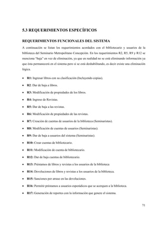 71
5.3 REQUERIMIENTOS ESPECÍFICOS
REQUERIMIENTOS FUNCIONALES DEL SISTEMA
A continuación se listan los requerimientos acordados con el bibliotecario y usuarios de la
biblioteca del Seminario Metropolitano Concepción. En los requerimientos R2, R5, R9 y R12 se
menciona “baja” en vez de eliminación, ya que en realidad no se está eliminando información ya
que ésta permanecerá en el sistema pero si se está deshabilitando, es decir existe una eliminación
lógica.
• R1: Ingresar libros con su clasificación (Incluyendo copias).
• R2: Dar de baja a libros.
• R3: Modificación de propiedades de los libros.
• R4: Ingreso de Revistas.
• R5: Dar de baja a las revistas.
• R6: Modificación de propiedades de las revistas.
• R7: Creación de cuentas de usuarios de la biblioteca (Seminaristas).
• R8: Modificación de cuentas de usuarios (Seminaristas).
• R9: Dar de baja a usuarios del sistema (Seminaristas).
• R10: Crear cuentas de bibliotecario.
• R11: Modificación de cuenta de bibliotecario.
• R12: Dar de baja cuentas de bibliotecario.
• R13: Préstamos de libros y revistas a los usuarios de la biblioteca
• R14: Devoluciones de libros y revistas a los usuarios de la biblioteca.
• R15: Sanciones por atraso en las devoluciones.
• R16: Permitir préstamos a usuarios esporádicos que se acerquen a la biblioteca.
• R17: Generación de reportes con la información que genere el sistema.
 