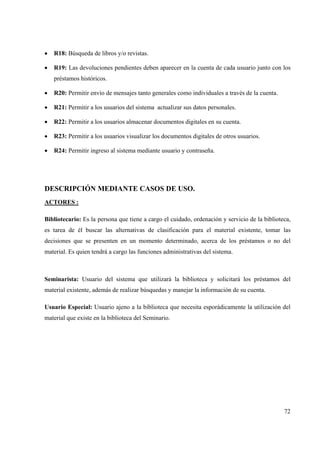 72
• R18: Búsqueda de libros y/o revistas.
• R19: Las devoluciones pendientes deben aparecer en la cuenta de cada usuario junto con los
préstamos históricos.
• R20: Permitir envío de mensajes tanto generales como individuales a través de la cuenta.
• R21: Permitir a los usuarios del sistema actualizar sus datos personales.
• R22: Permitir a los usuarios almacenar documentos digitales en su cuenta.
• R23: Permitir a los usuarios visualizar los documentos digitales de otros usuarios.
• R24: Permitir ingreso al sistema mediante usuario y contraseña.
DESCRIPCIÓN MEDIANTE CASOS DE USO.
ACTORES :
Bibliotecario: Es la persona que tiene a cargo el cuidado, ordenación y servicio de la biblioteca,
es tarea de él buscar las alternativas de clasificación para el material existente, tomar las
decisiones que se presenten en un momento determinado, acerca de los préstamos o no del
material. Es quien tendrá a cargo las funciones administrativas del sistema.
Seminarista: Usuario del sistema que utilizará la biblioteca y solicitará los préstamos del
material existente, además de realizar búsquedas y manejar la información de su cuenta.
Usuario Especial: Usuario ajeno a la biblioteca que necesita esporádicamente la utilización del
material que existe en la biblioteca del Seminario.
 