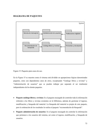 73
DIAGRAMA DE PAQUETES
System
Catálogo libros y revistas
Administración de usuarios Publicaciones digitales
Préstamos y devolución
Sistema de mensajería
Recomendación de
búsqueda
Figura 15: Paquetes para casos de uso.
En la Figura 15 se muestra como el sistema está dividido en agrupaciones lógicas denominadas
paquetes, estos son dependientes unos de otros, exceptuando “Catalogo libros y revistas” y
“Administración de usuarios” que se pueden trabajar por separado al ser totalmente
independientes de los demás paquetes.
• Paquete catálogo libros y revistas: Es el paquete encargado de controlar toda la información
referente a los libros y revistas existentes en la biblioteca, además de gestionar el ingreso,
modificación y búsqueda del material. La búsqueda del material es propia de este paquete,
pero la ordenación de los resultados la realiza el paquete “recomendación de búsqueda”.
• Paquete administración de usuarios: Es el paquete encargado de controlar la información
que pertenece a los usuarios del sistema, así como el ingreso, modificación, y búsqueda de
usuarios.
 