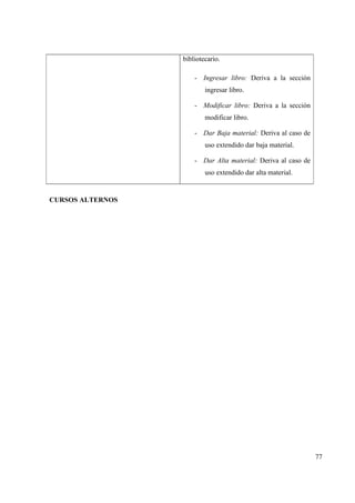 77
bibliotecario.
- Ingresar libro: Deriva a la sección
ingresar libro.
- Modificar libro: Deriva a la sección
modificar libro.
- Dar Baja material: Deriva al caso de
uso extendido dar baja material.
- Dar Alta material: Deriva al caso de
uso extendido dar alta material.
CURSOS ALTERNOS
 
