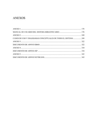 ANEXOS
ANEXO 1 .................................................................................................................................... 178
MANUAL DE USUARIO DEL SISTEMA BIBLIOTECARIO................................................ 178
ANEXO 2 .................................................................................................................................... 249
CASOS DE USO Y DIAGRAMAS CONCEPTUALES DE TODO EL SISTEMA ................. 249
ANEXO 3 .................................................................................................................................... 322
DOCUMENTO DE APOYO DB4O........................................................................................... 322
ANEXO 4 .................................................................................................................................... 334
DOCUMENTO DE APOYO JSP ............................................................................................... 334
ANEXO 5 .................................................................................................................................... 343
DOCUMENTO DE APOYO NETBEANS................................................................................. 343
 