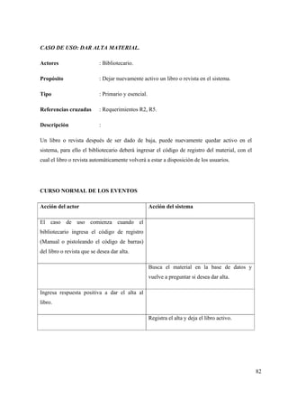 82
CASO DE USO: DAR ALTA MATERIAL.
Actores : Bibliotecario.
Propósito : Dejar nuevamente activo un libro o revista en el sistema.
Tipo : Primario y esencial.
Referencias cruzadas : Requerimientos R2, R5.
Descripción :
Un libro o revista después de ser dado de baja, puede nuevamente quedar activo en el
sistema, para ello el bibliotecario deberá ingresar el código de registro del material, con el
cual el libro o revista automáticamente volverá a estar a disposición de los usuarios.
CURSO NORMAL DE LOS EVENTOS
Acción del actor Acción del sistema
El caso de uso comienza cuando el
bibliotecario ingresa el código de registro
(Manual o pistoleando el código de barras)
del libro o revista que se desea dar alta.
Busca el material en la base de datos y
vuelve a preguntar si desea dar alta.
Ingresa respuesta positiva a dar el alta al
libro.
Registra el alta y deja el libro activo.
 