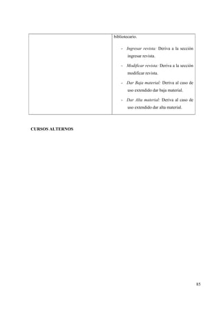 85
bibliotecario.
- Ingresar revista: Deriva a la sección
ingresar revista.
- Modificar revista: Deriva a la sección
modificar revista.
- Dar Baja material: Deriva al caso de
uso extendido dar baja material.
- Dar Alta material: Deriva al caso de
uso extendido dar alta material.
CURSOS ALTERNOS
 