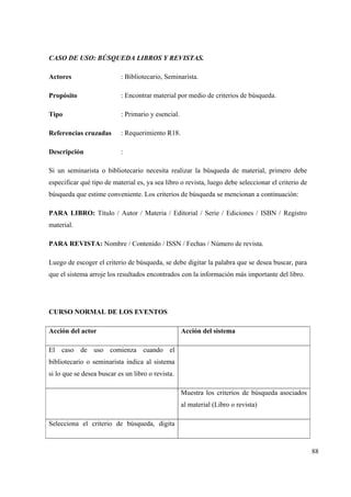 88
CASO DE USO: BÚSQUEDA LIBROS Y REVISTAS.
Actores : Bibliotecario, Seminarista.
Propósito : Encontrar material por medio de criterios de búsqueda.
Tipo : Primario y esencial.
Referencias cruzadas : Requerimiento R18.
Descripción :
Si un seminarista o bibliotecario necesita realizar la búsqueda de material, primero debe
especificar qué tipo de material es, ya sea libro o revista, luego debe seleccionar el criterio de
búsqueda que estime conveniente. Los criterios de búsqueda se mencionan a continuación:
PARA LIBRO: Título / Autor / Materia / Editorial / Serie / Ediciones / ISBN / Registro
material.
PARA REVISTA: Nombre / Contenido / ISSN / Fechas / Número de revista.
Luego de escoger el criterio de búsqueda, se debe digitar la palabra que se desea buscar, para
que el sistema arroje los resultados encontrados con la información más importante del libro.
CURSO NORMAL DE LOS EVENTOS
Acción del actor Acción del sistema
El caso de uso comienza cuando el
bibliotecario o seminarista indica al sistema
si lo que se desea buscar es un libro o revista.
Muestra los criterios de búsqueda asociados
al material (Libro o revista)
Selecciona el criterio de búsqueda, digita
 