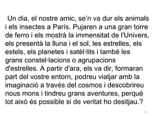   Un dia, el nostre amic, se’n va dur els animals i els insectes a París. Pujaren a una gran torre de ferro i els mostrà la immensitat de l'Univers, els presentà la lluna i el sol, les estrelles, els estels, els planetes i satèl·lits i també les grans constel·lacions o agrupacions d'estrelles. A partir d'ara, els va dir, formaran part del vostre entorn, podreu viatjar amb la imaginació a través del cosmos i descobrireu nous mons i tindreu grans aventures, perquè tot això és possible si de veritat ho desitjau.?  
