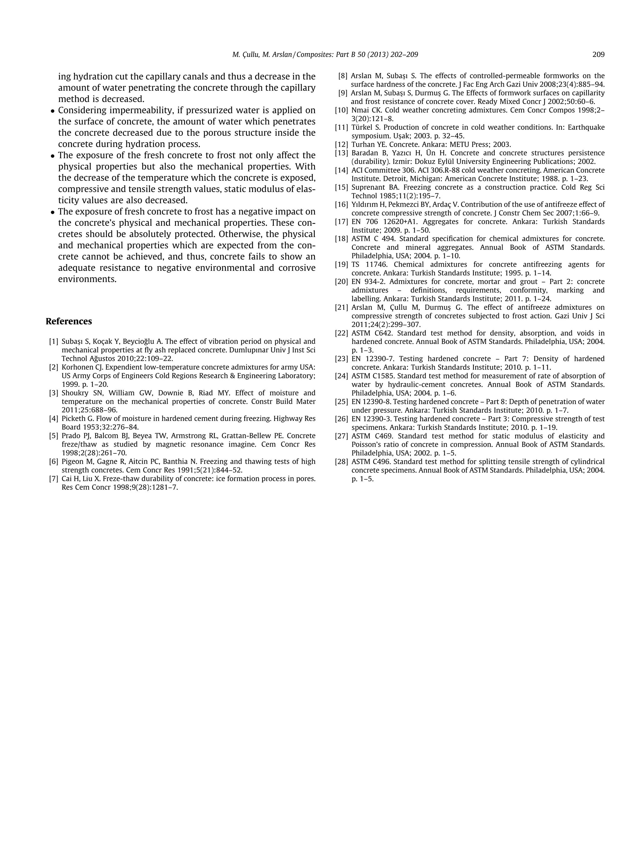 ing hydration cut the capillary canals and thus a decrease in the
amount of water penetrating the concrete through the capillary
method is decreased.
 Considering impermeability, if pressurized water is applied on
the surface of concrete, the amount of water which penetrates
the concrete decreased due to the porous structure inside the
concrete during hydration process.
 The exposure of the fresh concrete to frost not only affect the
physical properties but also the mechanical properties. With
the decrease of the temperature which the concrete is exposed,
compressive and tensile strength values, static modulus of elas-
ticity values are also decreased.
 The exposure of fresh concrete to frost has a negative impact on
the concrete’s physical and mechanical properties. These con-
cretes should be absolutely protected. Otherwise, the physical
and mechanical properties which are expected from the con-
crete cannot be achieved, and thus, concrete fails to show an
adequate resistance to negative environmental and corrosive
environments.
References
[1] Subas
ßı S, Koçak Y, Beycioğlu A. The effect of vibration period on physical and
mechanical properties at ﬂy ash replaced concrete. Dumlupınar Univ J Inst Sci
Technol Ağustos 2010;22:109–22.
[2] Korhonen CJ. Expendient low-temperature concrete admixtures for army USA:
US Army Corps of Engineers Cold Regions Research  Engineering Laboratory;
1999. p. 1–20.
[3] Shoukry SN, William GW, Downie B, Riad MY. Effect of moisture and
temperature on the mechanical properties of concrete. Constr Build Mater
2011;25:688–96.
[4] Picketh G. Flow of moisture in hardened cement during freezing. Highway Res
Board 1953;32:276–84.
[5] Prado PJ, Balcom BJ, Beyea TW, Armstrong RL, Grattan-Bellew PE. Concrete
freze/thaw as studied by magnetic resonance imagine. Cem Concr Res
1998;2(28):261–70.
[6] Pigeon M, Gagne R, Aitcin PC, Banthia N. Freezing and thawing tests of high
strength concretes. Cem Concr Res 1991;5(21):844–52.
[7] Cai H, Liu X. Freze-thaw durability of concrete: ice formation process in pores.
Res Cem Concr 1998;9(28):1281–7.
[8] Arslan M, Subas
ßı S. The effects of controlled-permeable formworks on the
surface hardness of the concrete. J Fac Eng Arch Gazi Univ 2008;23(4):885–94.
[9] Arslan M, Subas
ßı S, Durmus
ß G. The Effects of formwork surfaces on capillarity
and frost resistance of concrete cover. Ready Mixed Concr J 2002;50:60–6.
[10] Nmai CK. Cold weather concreting admixtures. Cem Concr Compos 1998;2–
3(20):121–8.
[11] Türkel S. Production of concrete in cold weather conditions. In: Earthquake
symposium. Us
ßak; 2003. p. 32–45.
[12] Turhan YE. Concrete. Ankara: METU Press; 2003.
[13] Baradan B, Yazıcı H, Ün H. Concrete and concrete structures persistence
(durability). Izmir: Dokuz Eylül University Engineering Publications; 2002.
[14] ACI Committee 306. ACI 306.R-88 cold weather concreting. American Concrete
Institute. Detroit, Michigan: American Concrete Institute; 1988. p. 1–23.
[15] Suprenant BA. Freezing concrete as a construction practice. Cold Reg Sci
Technol 1985;11(2):195–7.
[16] Yıldırım H, Pekmezci BY, Ardaç V. Contribution of the use of antifreeze effect of
concrete compressive strength of concrete. J Constr Chem Sec 2007;1:66–9.
[17] EN 706 12620+A1. Aggregates for concrete. Ankara: Turkish Standards
Institute; 2009. p. 1–50.
[18] ASTM C 494. Standard speciﬁcation for chemical admixtures for concrete.
Concrete and mineral aggregates. Annual Book of ASTM Standards.
Philadelphia, USA; 2004. p. 1–10.
[19] TS 11746. Chemical admixtures for concrete antifreezing agents for
concrete. Ankara: Turkish Standards Institute; 1995. p. 1–14.
[20] EN 934-2. Admixtures for concrete, mortar and grout – Part 2: concrete
admixtures – deﬁnitions, requirements, conformity, marking and
labelling. Ankara: Turkish Standards Institute; 2011. p. 1–24.
[21] Arslan M, Çullu M, Durmus
ß G. The effect of antifreeze admixtures on
compressive strength of concretes subjected to frost action. Gazi Univ J Sci
2011;24(2):299–307.
[22] ASTM C642. Standard test method for density, absorption, and voids in
hardened concrete. Annual Book of ASTM Standards. Philadelphia, USA; 2004.
p. 1–3.
[23] EN 12390-7. Testing hardened concrete – Part 7: Density of hardened
concrete. Ankara: Turkish Standards Institute; 2010. p. 1–11.
[24] ASTM C1585. Standard test method for measurement of rate of absorption of
water by hydraulic-cement concretes. Annual Book of ASTM Standards.
Philadelphia, USA; 2004. p. 1–6.
[25] EN 12390-8. Testing hardened concrete – Part 8: Depth of penetration of water
under pressure. Ankara: Turkish Standards Institute; 2010. p. 1–7.
[26] EN 12390-3. Testing hardened concrete – Part 3: Compressive strength of test
specimens. Ankara: Turkish Standards Institute; 2010. p. 1–19.
[27] ASTM C469. Standard test method for static modulus of elasticity and
Poisson’s ratio of concrete in compression. Annual Book of ASTM Standards.
Philadelphia, USA; 2002. p. 1–5.
[28] ASTM C496. Standard test method for splitting tensile strength of cylindrical
concrete specimens. Annual Book of ASTM Standards. Philadelphia, USA; 2004.
p. 1–5.
M. Çullu, M. Arslan / Composites: Part B 50 (2013) 202–209 209
 