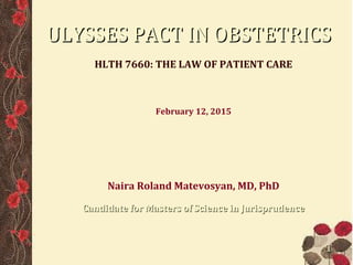 ULYSSES PACT IN OBSTETRICSULYSSES PACT IN OBSTETRICS
HLTH 7660: THE LAW OF PATIENT CARE
February 12, 2015
Naira Roland Matevosyan, MD, PhD, MSJ
Seton Hall Law School. Emory University. CDC
Presenter's status is amended in 2016.
This presentation took place in 2015, when the presenter was
a law student. The presenter now holds a Master of Science
in Jurisprudence (MSJ) degree from Seton Hall School of Law
11
 