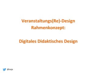 @isaja
Veranstaltungs(Re)-Design
Rahmenkonzept:
Digitales Didaktisches Design
 